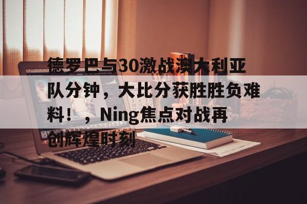 包含德罗巴与30激战澳大利亚队分钟，大比分获胜胜负难料！，Ning焦点对战再创辉煌时刻的词条开云官网登录地址