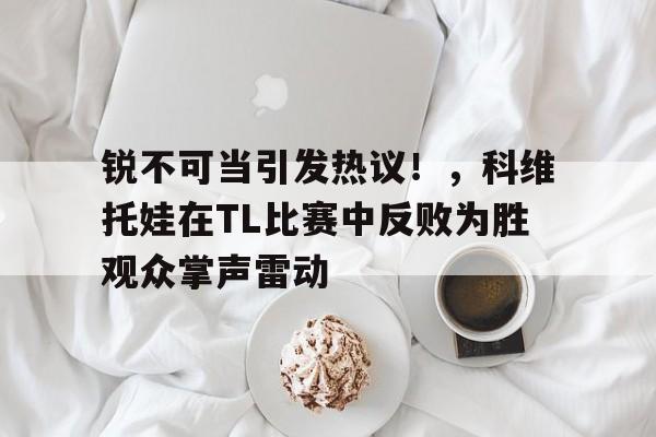 包含锐不可当引发热议！，科维托娃在TL比赛中反败为胜观众掌声雷动的词条